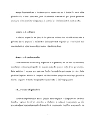77
Aunque la estrategia de la huerta escolar es ya conocida, en la institución no se había
potencializado su uso a otras áreas, pues los maestros no tenían una guía que les permitiera
entender el cómo desarrollar competencias de las áreas que orientan usando la huerta escolar.
Impacto en la institución
Se observa aceptación por parte de los primeros maestros que han sido convocados a
participar de esta propuesta la han recibido con receptividad; proponen que se involucren más
maestros tanto de primaria como de secundaria y de distintas áreas.
Avances en la implementación
En la comunidad educativa hay aceptación de la propuesta; por un lado los estudiantes
manifiestan continuar participando, los maestros notan los avances en las áreas que orientan.
Falta socializar el proyecto con padres de familia, buscando la participación de estos; dicha
participación podría pensarse en compartir sus conocimientos y experiencias del agro, pues en la
mayoría los padres de familia trabajan en labores asociadas al campo agropecuario.
7.3 Aprendizajes Significativos
Durante la implementación de este proceso de investigación se cumplieron los objetivos
trazados, logrando incentivar a maestros y estudiantes a participar proactivamente de este
proyecto el cual estaba direccionado al desarrollo de competencias científicas y ambientales en
 