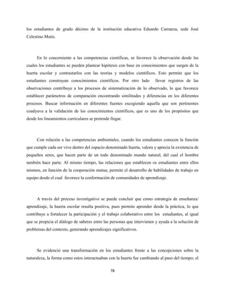 78
los estudiantes de grado décimo de la institución educativa Eduardo Carranza, sede José
Celestino Mutis.
En lo concerniente a las competencias científicas, se favorece la observación desde las
cuales los estudiantes se pueden plantear hipótesis con base en conocimientos que surgen de la
huerta escolar y contrastarlos con las teorías y modelos científicos. Esto permite que los
estudiantes construyan conocimientos científicos. Por otro lado llevar registros de las
observaciones contribuye a los procesos de sistematización de lo observado, lo que favorece
establecer parámetros de comparación encontrando similitudes y diferencias en los diferentes
procesos. Buscar información en diferentes fuentes escogiendo aquella que son pertinentes
coadyuva a la validación de los conocimientos científicos, que es uno de los propósitos que
desde los lineamientos curriculares se pretende llegar.
Con relación a las competencias ambientales, cuando los estudiantes conocen la función
que cumple cada ser vivo dentro del espacio denominado huerta, valora y aprecia la existencia de
pequeños seres, que hacen parte de un todo denominado mundo natural, del cual el hombre
también hace parte. Al mismo tiempo, las relaciones que establecen os estudiantes entre ellos
mismos, en función de la cooperación mutua, permite el desarrollo de habilidades de trabajo en
equipo desde el cual favorece la conformación de comunidades de aprendizaje.
A través del proceso investigativo se puede concluir que como estrategia de enseñanza/
aprendizaje, la huerta escolar resulta positiva, pues permite aprender desde la práctica, lo que
contribuye a fortalecer la participación y el trabajo colaborativo entre los estudiantes, al igual
que se propicia el diálogo de saberes entre las personas que intervienen y ayuda a la solución de
problemas del contexto, generando aprendizajes significativos.
Se evidenció una transformación en los estudiantes frente a las concepciones sobre la
naturaleza, la forma como estos interactuaban con la huerta fue cambiando al paso del tiempo; el
 