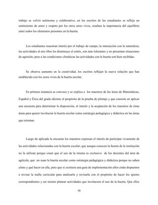 79
trabajo se volvió autónomo y colaborativo, en los escritos de los estudiantes se refleja un
sentimiento de amor y respeto por los otros seres vivos, resaltan la importancia del equilibrio
entre todos los elementos presentes en la huerta.
Los estudiantes muestran interés por el trabajo de campo, la interacción con la naturaleza,
las actividades al aire libre les disminuye el estrés, son más tolerantes y no presentan situaciones
de agresión; pese a las condiciones climáticas las actividades con la huerta son bien recibidas.
Se observa aumento en la creatividad, los escritos reflejan la nueva relación que han
establecido con los seres vivos de la huerta escolar.
En primera instancia se convoca y se explica a los maestros de las áreas de Matemáticas,
Español y Ética del grado décimo el propósito de la prueba de pilotaje y que consiste en aplicar
una encuesta para determinar la disposición, el interés y la aceptación de los maestros de éstas
áreas para querer involucrar la huerta escolar como estrategia pedagógica y didáctica en las áreas
que orientan.
Luego de aplicada la encuesta los maestros expresan el interés de participar vivamente de
las actividades relacionadas con la huerta escolar; que aunque conocen la huerta de la institución
no la utilizan porque creen que el uso de la misma es exclusivo de los docentes del área de
agrícola, que no usan la huerta escolar como estrategia pedagógica y didáctica porque no saben
cómo y qué hacer en ella, pero que si existiera una guía de implementación ellos están dispuestos
a revisar la malla curricular para analizarla y revisarla con el propósito de hacer los ajustes
correspondientes y así mismo planear actividades que involucren el uso de la huerta. Que ellos
 