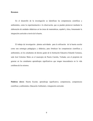 8
Resumen
En el desarrollo de la investigación se identifican las competencias científicas y
ambientales, como la experimentación o la observación, que se pueden promover mediante la
elaboración de unidades didácticas en las áreas de matemáticas, español y ética, fomentando la
integración curricular a través de la huerta.
El trabajo de investigación plantea actividades para la utilización de la huerta escolar
como una estrategia pedagógica y didáctica, para fortalecer las competencias científicas y
ambientales, en los estudiantes de décimo grado de la Institución Educativa Eduardo Carranza,
sede José Celestino Mutis en el municipio de Puerto Carreño, Vichada; con el propósito de
generar en los estudiantes aprendizajes significativos que tengan trascendencia en la vida
cotidiana de los mismos.
Palabras claves: Huerta Escolar, aprendizaje significativo, competencias, competencias
científicas y ambientales, Educación Ambiental, e integración curricular.
 