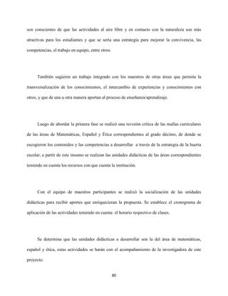 80
son conscientes de que las actividades al aire libre y en contacto con la naturaleza son más
atractivas para los estudiantes y que se sería una estrategia para mejorar la convivencia, las
competencias, el trabajo en equipo, entre otros.
También sugieren un trabajo integrado con los maestros de otras áreas que permita la
transversalización de los conocimientos, el intercambio de experiencias y conocimientos con
otros, y que de una u otra manera aportan al proceso de enseñanza/aprendizaje.
Luego de abordar la primera fase se realizó una revisión crítica de las mallas curriculares
de las áreas de Matemáticas, Español y Ética correspondientes al grado décimo, de donde se
escogieron los contenidos y las competencias a desarrollar a través de la estrategia de la huerta
escolar; a partir de este insumo se realizan las unidades didácticas de las áreas correspondientes
teniendo en cuenta los recursos con que cuenta la institución.
Con el equipo de maestros participantes se realizó la socialización de las unidades
didácticas para recibir aportes que enriquecieran la propuesta. Se establece el cronograma de
aplicación de las actividades teniendo en cuenta el horario respectivo de clases.
Se determina que las unidades didácticas a desarrollar son la del área de matemáticas,
español y ética, estas actividades se harán con el acompañamiento de la investigadora de este
proyecto.
 
