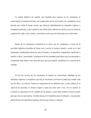81
La unidad didáctica de español, está diseñada para explorar en los estudiantes la
creatividad en el momento de hacer una composición escrita. Se les pide a los estudiantes con la
docente que visiten la huerta escolar, que observen detenidamente los elementos orgánico e
inorgánicos presentes, y que a partir de esta observación elaboren un escrito ya sea en forma de
composición, copla, verso, cuento, u otra forma escrita que esté relacionada con lo observado.
Dentro de la competencia comunicativa se busca que los estudiantes, a través de la
actividad lingüística describan de forma oral y escrita el contexto natural y social en el cual
interactúan, estableciendo relaciones entre el hombre y la naturaleza, asignándoles significado y
sentido; es decir, permitiendo la apropiación de las realidades particulares que son expresadas y
compartidas tanto dentro como fuera del aula, pero que también posibilitan la re creación de la
realidad.
Al leer los escritos de los estudiantes se analiza un conocimiento detallado de los
elementos orgánicos e inorgánicos que hay en una huerta; reconocen el papel que cumple cada
uno de ellos y su relación. Valoran la importancia de un ambiente sano y cómo influye en la
salud de las personas, se observa respeto y amor por otros seres vivos. En los escritos se
evidencia la importancia de los cuidados de las plantas y como debe cuidarse la huerta escolar
para que esta sea más óptima. También destacan los beneficios para el ambiente y las personas
aplicar técnicas de agricultura orgánica, técnicas que conocen y manejan.
 