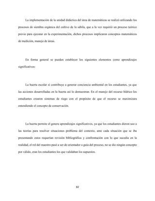 82
La implementación de la unidad didáctica del área de matemáticas se realizó utilizando los
procesos de siembra orgánica del cultivo de la sábila, que a la vez requirió un proceso teórico
previo para ejecutar en la experimentación, dichos procesos implicaron conceptos matemáticos
de medición, manejo de áreas.
En forma general se pueden establecer los siguientes elementos como aprendizajes
significativos:
La huerta escolar sí contribuye a generar conciencia ambiental en los estudiantes, ya que
las acciones desarrolladas en la huerta así lo demuestran. En el manejo del recurso hídrico los
estudiantes crearon sistemas de riego con el propósito de que el recurso se maximizara
entendiendo el concepto de conservación.
La huerta permite el genera aprendizajes significativos, ya que los estudiantes dieron uso a
las teorías para resolver situaciones problema del contexto, ante cada situación que se iba
presentando estos requerían revisión bibliográfica y confrontación con lo que sucedía en la
realidad, el rol del maestro pasó a ser de orientador o guía del proceso, no se dio ningún concepto
por válido, eran los estudiantes los que validaban los supuestos.
 