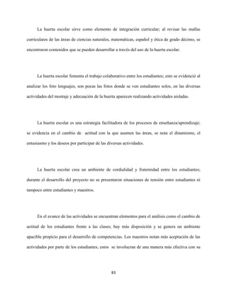 83
La huerta escolar sirve como elemento de integración curricular; al revisar las mallas
curriculares de las áreas de ciencias naturales, matemáticas, español y ética de grado décimo, se
encontraron contenidos que se pueden desarrollar a través del uso de la huerta escolar.
La huerta escolar fomenta el trabajo colaborativo entre los estudiantes; esto se evidenció al
analizar los foto lenguajes, son pocas las fotos donde se ven estudiantes solos, en las diversas
actividades del montaje y adecuación de la huerta aparecen realizando actividades aisladas.
La huerta escolar es una estrategia facilitadora de los procesos de enseñanza/aprendizaje;
se evidencia en el cambio de actitud con la que asumen las áreas, se nota el dinamismo, el
entusiasmo y los deseos por participar de las diversas actividades.
La huerta escolar crea un ambiente de cordialidad y fraternidad entre los estudiantes;
durante el desarrollo del proyecto no se presentaron situaciones de tensión entre estudiantes ni
tampoco entre estudiantes y maestros.
En el avance de las actividades se encuentran elementos para el análisis como el cambio de
actitud de los estudiantes frente a las clases; hay más disposición y se genera un ambiente
apacible propicio para el desarrollo de competencias. Los maestros notan más aceptación de las
actividades por parte de los estudiantes, estos se involucran de una manera más efectiva con su
 