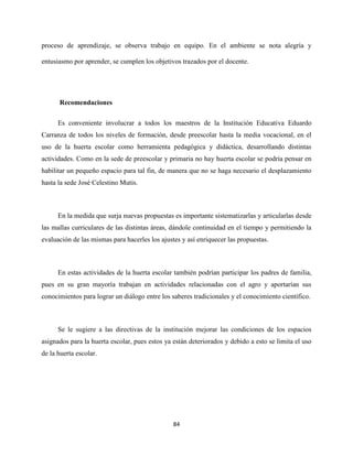 84
proceso de aprendizaje, se observa trabajo en equipo. En el ambiente se nota alegría y
entusiasmo por aprender, se cumplen los objetivos trazados por el docente.
Recomendaciones
Es conveniente involucrar a todos los maestros de la Institución Educativa Eduardo
Carranza de todos los niveles de formación, desde preescolar hasta la media vocacional, en el
uso de la huerta escolar como herramienta pedagógica y didáctica, desarrollando distintas
actividades. Como en la sede de preescolar y primaria no hay huerta escolar se podría pensar en
habilitar un pequeño espacio para tal fin, de manera que no se haga necesario el desplazamiento
hasta la sede José Celestino Mutis.
En la medida que surja nuevas propuestas es importante sistematizarlas y articularlas desde
las mallas curriculares de las distintas áreas, dándole continuidad en el tiempo y permitiendo la
evaluación de las mismas para hacerles los ajustes y así enriquecer las propuestas.
En estas actividades de la huerta escolar también podrían participar los padres de familia,
pues en su gran mayoría trabajan en actividades relacionadas con el agro y aportarían sus
conocimientos para lograr un diálogo entre los saberes tradicionales y el conocimiento científico.
Se le sugiere a las directivas de la institución mejorar las condiciones de los espacios
asignados para la huerta escolar, pues estos ya están deteriorados y debido a esto se limita el uso
de la huerta escolar.
 