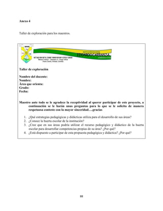 88
Anexo 4
Taller de exploración para los maestros.
Taller de exploración
Nombre del docente:
Nombre:
Área que orienta:
Grado:
Fecha:
Maestro ante todo se le agradece la receptividad al querer participar de este proyecto, a
continuación se le harán unas preguntas para lo que se le solicita de manera
respetuosa conteste con la mayor sinceridad….gracias
1. ¿Qué estrategias pedagógicas y didácticas utiliza para el desarrollo de sus áreas?
2. ¿Conoce la huerta escolar de la institución?
3. ¿Cree que en sus áreas podría utilizar el recurso pedagógico y didáctico de la huerta
escolar para desarrollar competencias propias de su área? ¿Por qué?
4. ¿Está dispuesto a participar de esta propuesta pedagógica y didáctica? ¿Por qué?
 