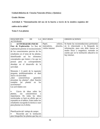 98
Unidad didáctica de Ciencias Naturales (Física y Química)
Grado: Décimo
Actividad 4: “Sistematización del uso de la huerta a través de la siembra orgánica del
cultivo de la sábila”
Tema 3: Las plantas
DESCRIPCIÓN DE LA
ACTIVIDAD
RECURSOS OBSERVACIONES
 ACTIVIDAD DE INICIO
Fase de Exploración: La fase de
exploración permite el reconocimiento
de los conocimientos previos de los
estudiantes en el tema de las plantas,
identificando así los elementos
conceptuales que tienen y los que no
poseen para su correspondiente
abordaje en el desarrollo de la
actividad.
Momento 1 A partir de la siguiente
pregunta problematizadora se dará
inicio a la actividad.
¿Qué características generales
presentan las plantas? ¿Qué función
cumplen las plantas en los
ecosistemas?
Las actividades son:
 Lluvia de ideas sobre las
plantas, sus características e
importancia. De todas las ideas
recolectadas se hará un afiche que se
expondrá en el tablero. Entre todos los
estudiantes escogerán la técnica a usar
para plasmar en el afiche.
Planificación del trabajo de campo:
 Recorrido por la institución
para fotografiar las plantas que hay en
Papel, esferos,
marcadores, pinceles,
vinilos internet.
Se harán las recomendaciones pertinentes
en lo relacionado a la búsqueda de
información, pues esta debe traerse en
medio físico o magnético, teniendo en
cuenta que en la institución educativa no
hay internet.
 