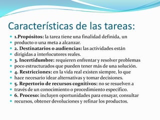 Características de las tareas:
   1.Propósitos: la tarea tiene una finalidad definida, un
   producto o una meta a alcanzar.
   2. Destinatarios o audiencias: las actividades están
   dirigidas a interlocutores reales.
   3. Incertidumbre: requieren enfrentar y resolver problemas
   poco estructurados que pueden tener más de una solución.
   4. Restricciones: en la vida real existen siempre, lo que
   hace necesario idear alternativas y tomar decisiones.
   5. Repertorio de recursos cognitivos: no se resuelven a
   través de un conocimiento o procedimiento específico.
   6. Proceso: incluyen oportunidades para ensayar, consultar
   recursos, obtener devoluciones y refinar los productos.
 