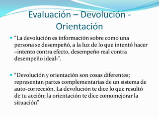 Evaluación – Devolución -
             Orientación
 “La devolución es información sobre como una
 persona se desempeñó, a la luz de lo que intentó hacer
 –intento contra efecto, desempeño real contra
 desempeño ideal-”.

 “Devolución y orientación son cosas diferentes;
 representan partes complementarias de un sistema de
 auto-corrección. La devolución te dice lo que resultó
 de tu acción; la orientación te dice comomejorar la
 situación”
 