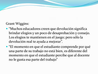 Grant Wiggins:
 “Muchos educadores creen que devolución significa
  brindar elogios y un poco de desaprobación y consejo.
  Los elogios te mantienen en el juego; pero sólo la
  devolución real te ayuda a mejorar”.
 “El momento en que el estudiante comprende por qué
  una parte de su trabajo no está bien, es diferente del
  momento en que el estudiante percibe que al docente
  no le gusta esa parte del trabajo”
 
