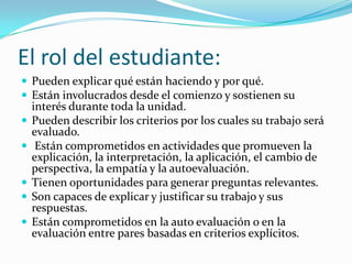 El rol del estudiante:
 Pueden explicar qué están haciendo y por qué.
 Están involucrados desde el comienzo y sostienen su
    interés durante toda la unidad.
   Pueden describir los criterios por los cuales su trabajo será
    evaluado.
    Están comprometidos en actividades que promueven la
    explicación, la interpretación, la aplicación, el cambio de
    perspectiva, la empatía y la autoevaluación.
   Tienen oportunidades para generar preguntas relevantes.
   Son capaces de explicar y justificar su trabajo y sus
    respuestas.
   Están comprometidos en la auto evaluación o en la
    evaluación entre pares basadas en criterios explícitos.
 