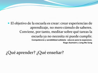 El objetivo de la escuela es crear: crear experiencias de
              aprendizaje, no mero cúmulo de saberes.
        Conviene, por tanto, meditar sobre qué tareas la
               escuela ya no necesita ni puede cumplir.
                Competencia y sensibilidad solidaria: educar para la esperanza.
                                                 Hugo Assmann y Jung Mo Sung




¿Qué aprender? ¿Qué enseñar?
 