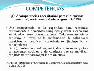 COMPETENCIAS
    ¿Qué competencias necesitamos para el bienestar
      personal, social y económico según la OCDE?

 Una    competencia es la capacidad para responder
  exitosamente a demandas complejas y llevar a cabo una
  actividad o tareas adecuadamente. Cada competencia se
  construye a través de la combinación de habilidades
  cognitivas y prácticas, conocimiento (incluyendo el
  conocimiento
  tácito), motivación, valores, actitudes, emociones y otros
  componentes sociales y de conducta que se movilizan
  conjuntamente para lograr la acción eficaz”

DE.SE.CO –(Definición y Selección de Competencias fundamentales para
  la vida-OCDE)
 