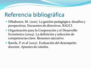 Referencia bibliográfica
 Dibaboure, M. (2011). La gestión pedagógica: desafíos y
  perspectivas. Encuentro de directivos. RAUCI.
 Organización para la Cooperación y el Desarrollo
  Económico (2004). La definición y selección de
  competencias clave. Resumen ejecutivo.
 Ravela, P. et al (2012). Evaluación del desempeño
  docente. Apuntes de cátedra.
 