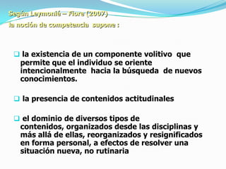 Según Leymonié – Fiore (2007)
la noción de competencia supone :



  la existencia de un componente volitivo que
   permite que el individuo se oriente
   intencionalmente hacia la búsqueda de nuevos
   conocimientos.

  la presencia de contenidos actitudinales

  el dominio de diversos tipos de
   contenidos, organizados desde las disciplinas y
   más allá de ellas, reorganizados y resignificados
   en forma personal, a efectos de resolver una
   situación nueva, no rutinaria
 