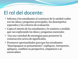 El rol del docente:
 Informa a los estudiantes al comienzo de la unidad cuáles
  son las ideas y preguntas principales, los desempeños
  esperados y los criterios de evaluación
 Capta el interés de los estudiantes y lo sostiene a medida
  que van explorando las ideas y preguntas esenciales
 Usa una variedad de estrategias para promover la
  construcción activa de significados
 Promueve oportunidades para que los estudiantes
  “desempaquen su pensamiento”: expliquen, interpreten,
  apliquen, cambien su perspectiva, empaticen o se
  autoevalúen
 