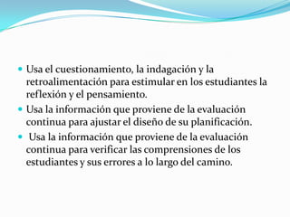  Usa el cuestionamiento, la indagación y la
  retroalimentación para estimular en los estudiantes la
  reflexión y el pensamiento.
 Usa la información que proviene de la evaluación
  continua para ajustar el diseño de su planificación.
 Usa la información que proviene de la evaluación
  continua para verificar las comprensiones de los
  estudiantes y sus errores a lo largo del camino.
 
