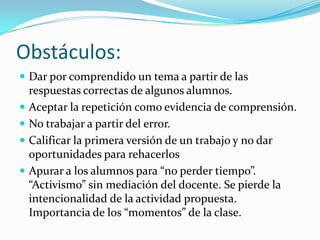 Obstáculos:
 Dar por comprendido un tema a partir de las
    respuestas correctas de algunos alumnos.
   Aceptar la repetición como evidencia de comprensión.
   No trabajar a partir del error.
   Calificar la primera versión de un trabajo y no dar
    oportunidades para rehacerlos
   Apurar a los alumnos para “no perder tiempo”.
    “Activismo” sin mediación del docente. Se pierde la
    intencionalidad de la actividad propuesta.
    Importancia de los “momentos” de la clase.
 