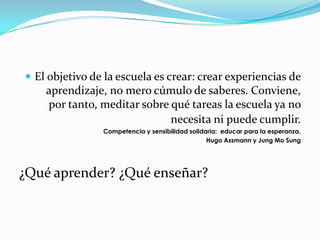  El objetivo de la escuela es crear: crear experiencias de
    aprendizaje, no mero cúmulo de saberes. Conviene,
    por tanto, meditar sobre qué tareas la escuela ya no
                             necesita ni puede cumplir.
                Competencia y sensibilidad solidaria: educar para la esperanza.
                                                 Hugo Assmann y Jung Mo Sung




¿Qué aprender? ¿Qué enseñar?
 