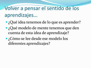 Volver a pensar el sentido de los
aprendizajes…
 ¿Qué idea tenemos de lo que es aprender?
 ¿Qué modelo de mente tenemos que den
  cuenta de esta idea de aprendizaje?
 ¿Cómo se lee desde ese modelo los
  diferentes aprendizajes?
 