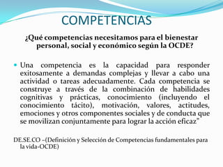 COMPETENCIAS
    ¿Qué competencias necesitamos para el bienestar
      personal, social y económico según la OCDE?

 Una    competencia es la capacidad para responder
  exitosamente a demandas complejas y llevar a cabo una
  actividad o tareas adecuadamente. Cada competencia se
  construye a través de la combinación de habilidades
  cognitivas y prácticas, conocimiento (incluyendo el
  conocimiento tácito), motivación, valores, actitudes,
  emociones y otros componentes sociales y de conducta que
  se movilizan conjuntamente para lograr la acción eficaz”

DE.SE.CO –(Definición y Selección de Competencias fundamentales para
  la vida-OCDE)
 