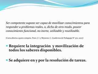 Ser competente supone ser capaz de movilizar conocimientos para
responder a problemas reales, o, dicho de otro modo, poseer
conocimiento funcional, no inerte, utilizable y reutilizable.

(Carta abierta a quien competa. Pozo, J. I. y Monereo, C. Cuadernos de Pedagogía N° 370, 2007)



 Requiere la integración y movilización de
  todos los saberes disponibles.

 Se adquiere en y por la resolución de tareas.
 