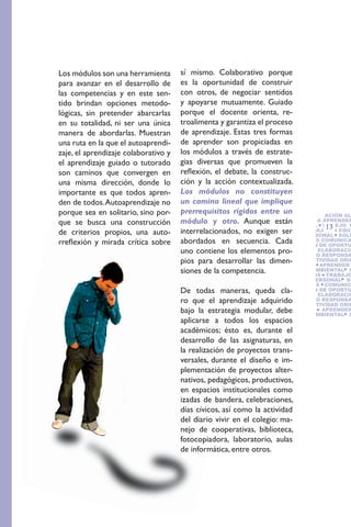 Los módulos son una herramienta       sí mismo. Colaborativo porque
para avanzar en el desarrollo de      es la oportunidad de construir
las competencias y en este sen-       con otros, de negociar sentidos
tido brindan opciones metodo-         y apoyarse mutuamente. Guiado
lógicas, sin pretender abarcarlas     porque el docente orienta, re-
en su totalidad, ni ser una única     troalimenta y garantiza el proceso
manera de abordarlas. Muestran        de aprendizaje. Estas tres formas
una ruta en la que el autoaprendi-    de aprender son propiciadas en
zaje, el aprendizaje colaborativo y   los módulos a través de estrate-
el aprendizaje guiado o tutorado      gias diversas que promueven la
son caminos que convergen en          reflexión, el debate, la construc-
una misma dirección, donde lo         ción y la acción contextualizada.
importante es que todos apren-        Los módulos no constituyen
den de todos. Autoaprendizaje no      un camino lineal que implique
porque sea en solitario, sino por-    prerrequisitos rígidos entre un ORIENTACIÓN AL
                                                                      RESPONSABILIDAD SOCI
                                                                      VIDAD
que se busca una construcción         módulo y otro. Aunque están     APRENDER A APRENDER
                                                                                   13 EQUI
                                                                      AMBIENTAL MANEJO D
de criterios propios, una auto-       interrelacionados, no exigen ser TRABAJO EN SOLU
                                                                      TOS
                                                                      MINIO PERSONAL
rreflexión y mirada crítica sobre     abordados en secuencia. Cada    PROBLEMAS COMUNICA
                                                                      TIFICACIÓN DE OPORTU
                                      uno contiene los elementos pro- NEGOCIO RESPONSA
                                                                      NEGOCIO ELABORACIÓ
                                                                      DE
                                      pios para desarrollar las dimen- CREATIVIDAD ORIE
                                                                      CIAL
                                                                      SERVICIO   APRENDER
                                      siones de la competencia.       GESTIÓN AMBIENTAL M
                                                                      CONFLICTOS TRABAJO
                                                                      DOMINIO PERSONAL SO
                                                                      PROBLEMAS COMUNIC
                                      De todas maneras, queda cla-     TIFICACIÓN DE OPORTU
                                                                       NEGOCIO ELABORACIÓ
                                      ro que el aprendizaje adquirido NEGOCIO RESPONSA
                                                                       DE
                                                                       CIAL CREATIVIDAD ORIE
                                      bajo la estrategia modular, debe SERVICIO    APRENDER
                                                                       GESTIÓN AMBIENTAL M
                                      aplicarse a todos los espacios
                                      académicos; ésto es, durante el
                                      desarrollo de las asignaturas, en
                                      la realización de proyectos trans-
                                      versales, durante el diseño e im-
                                      plementación de proyectos alter-
                                      nativos, pedagógicos, productivos,
                                      en espacios institucionales como
                                      izadas de bandera, celebraciones,
                                      días cívicos, así como la actividad
                                      del diario vivir en el colegio: ma-
                                      nejo de cooperativas, biblioteca,
                                      fotocopiadora, laboratorio, aulas
                                      de informática, entre otros.
 