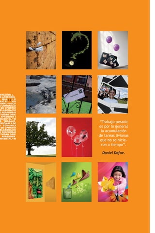 BILIDAD SOCIAL CREATI-
 NTACIÓN AL SERVICIO
 A APRENDER GESTIÓN
   MANEJO DE CONFLIC-
       14
AJO EN EQUIPO DO-
SONAL SOLUCION DE
S COMUNICACIÓN IDEN-
  DE OPORTUNIDADES DE
 ELABORACIÓN DE PLANES
O RESPONSABILIDAD SO-
TIVIDAD ORIENTACIÓN AL
  APRENDER A APRENDER
MBIENTAL MANEJO DE
 S TRABAJO EN EQUIPO
    TRABAJO EN EQUIPO
ERSONAL SOLUCION DE
                         “Trabajo pesado
S COMUNICACIÓN IDEN-
  DE OPORTUNIDADES DE    es por lo general
 ELABORACIÓN DE PLANES
O RESPONSABILIDAD SO-     la acumulación
TIVIDAD ORIENTACIÓN AL
   APRENDER A APRENDER   de tareas livianas
MBIENTAL MANEJO DE
                          que no se hicie-
                          ron a tiempo”.

                           Daniel Defoe.
 