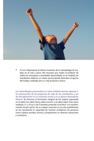•   Relato: Representa el último momento de la metodología de tra-
    bajo, en el cual, a partir del recuento que realiza el profesor de
    todos los conceptos y actividades desarrolladas en el módulo, los
    estudiantes elaboran un relato escrito donde describen el aporte
    del trabajo realizado para su vida presente y futura.



Los aprendizajes promovidos en estos módulos buscan aportar a
la construcción de los proyectos de vida de los estudiantes y ser
de útil aplicación en su contexto social y en su futuro desempeño
laboral. Se favorece la formación integral de los sujetos expresada
en el saber-ser, saber-hacer, saber-convivir y el saber-saber. Con estos
módulos, Fe y Alegría de Colombia pretende contribuir a la transfor-
mación social a partir de un trabajo concreto en el aula, posibilitando
en los estudiantes la capacidad de resolver problemas, de pensarse
como sujetos sociales, activos y propositivos en diversas situaciones
y contextos.
 