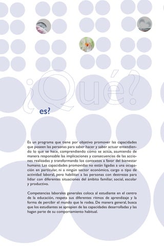 es?


Es un programa que tiene por objetivo promover las capacidades
que poseen las personas para saber hacer y saber actuar entendien-
do lo que se hace, comprendiendo cómo se actúa, asumiendo de
manera responsable las implicaciones y consecuencias de las accio-
nes realizadas y transformando los contextos a favor del bienestar
humano. Las capacidades promovidas no están ligadas a una ocupa-
ción en particular, ni a ningún sector económico, cargo o tipo de
actividad laboral, pero habilitan a las personas con destrezas para
lidiar con diferentes situaciones del ámbito familiar, social, escolar
y productivo.

Competencias laborales generales coloca al estudiante en el centro
de la educación, respeta sus diferentes ritmos de aprendizaje y la
forma de percibir el mundo que le rodea. De manera general, busca
que los estudiantes se apropien de las capacidades desarrolladas y las
hagan parte de su comportamiento habitual.
 
