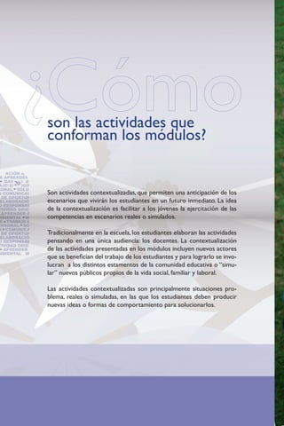 son las actividades que
                 conforman los módulos?
BILIDAD SOCIAL CREATI-
 NT
 NTACIÓN AL SERVICIO
 A APRENDER GESTIÓN
   MANEJO DE CONFLIC-
       20
AJO EN EQUIPO DO-
SONAL SOLUCION DE
                 Son actividades contextualizadas, que permiten una anticipación de los
S COMUNICACIÓN IDEN-
  DE OPORTUNIDADES DE
                 escenarios que vivirán los estudiantes en un futuro inmediato. La idea
 ELABORACIÓN DE PLANES
O RESPONSABILIDAD SO-
                 de la contextualización es facilitar a los jóvenes la ejercitación de las
TIVIDAD ORIENTACIÓN AL
  APRENDER A APRENDER
                 competencias en escenarios reales o simulados.
MBIENTAL MANEJO DE
 S TRABAJO EN EQUIPO
ERSONAL SOLUCION DE
S COMUNICACIÓN IDEN-
                 Tradicionalmente en la escuela, los estudiantes elaboran las actividades
  DE OPORTUNIDADES DE
 ELABORACIÓN DE PLANES
                 pensando en una única audiencia: los docentes. La contextualización
O RESPONSABILIDAD SO-
TIVIDAD ORIENTACIÓN AL
                 de las actividades presentadas en los módulos incluyen nuevos actores
   APRENDER A APRENDER
MBIENTAL MANEJO DE
                 que se benefician del trabajo de los estudiantes y para lograrlo se invo-
                 lucran a los distintos estamentos de la comunidad educativa o “simu-
                 lar” nuevos públicos propios de la vida social, familiar y laboral.

                 Las actividades contextualizadas son principalmente situaciones pro-
                 blema, reales o simuladas, en las que los estudiantes deben producir
                 nuevas ideas o formas de comportamiento para solucionarlos.
 