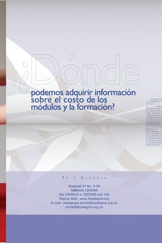 podemos adquirir información
sobre el costo de los
                                                    RESPONSABILIDAD SOCI
                                                         ONSABILIDAD
                                                    VIDAD ORIENTACIÓN AL
                                                          ORIENT
                                                    APRENDER A APRENDER


módulos y la formación?                                          23
                                                    AMBIENTAL MANEJO D
                                                    TOS TRABAJO EN EQUI
                                                    MINIO PERSONAL SOLU
                                                    PROBLEMAS COMUNICA
                                                    TIFICACIÓN DE OPORTU
                                                    NEGOCIO ELABORACIÓ
                                                    DE NEGOCIO RESPONSA
                                                    CIAL CREATIVIDAD ORIE
                                                    SERVICIO   APRENDER
                                                    GESTIÓN AMBIENTAL M
                                                    CONFLICTOS TRABAJO
                                                    DOMINIO PERSONAL SO
                                                    PROBLEMAS COMUNIC
                                                    TIFICACIÓN DE OPORTU
                                                    NEGOCIO ELABORACIÓ
                                                    DE NEGOCIO RESPONSA
                                                    CIAL CREATIVIDAD ORIE
                                                    SERVICIO    APRENDER
                                                    GESTIÓN AMBIENTAL M




            F   E   Y   A   L   E   G   R   Í   A


                Diagonal 34 No. 4-94
                  Teléfonos 3209360
         Fax 2458416 o 3209360 ext:102
         Página Web: www.feyalegria.org
     E-mail: pedagogia.jaime@feyalegria.org.co
              dirnal@feyalegria.org.co
 