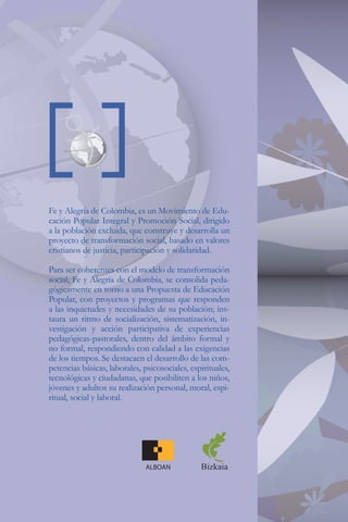 Fe y Alegría de Colombia, es un Movimiento de Edu-
cación Popular Integral y Promoción Social, dirigido
a la población excluida, que construye y desarrolla un
proyecto de transformación social, basado en valores
cristianos de justicia, participación y solidaridad.

Para ser coherentes con el modelo de transformación
social, Fe y Alegría de Colombia, se consolida peda-
gógicamente en torno a una Propuesta de Educación
Popular, con proyectos y programas que responden
a las inquietudes y necesidades de su población; ins-
taura un ritmo de socialización, sistematización, in-
vestigación y acción participativa de experiencias
pedagógicas-pastorales, dentro del ámbito formal y
no formal, respondiendo con calidad a las exigencias
de los tiempos. Se destacaen el desarrollo de las com-
petencias básicas, laborales, psicosociales, espirituales,
tecnológicas y ciudadanas, que posibiliten a los niños,
jóvenes y adultos su realización personal, moral, espi-
ritual, social y laboral.




                               ALBOAN           Bizkaia
 