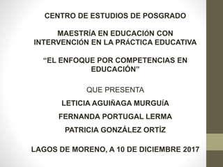 CENTRO DE ESTUDIOS DE POSGRADO
MAESTRÍA EN EDUCACIÓN CON
INTERVENCIÓN EN LA PRÁCTICA EDUCATIVA
“EL ENFOQUE POR COMPETENCIAS EN
EDUCACIÓN”
QUE PRESENTA
LETICIA AGUIÑAGA MURGUÍA
FERNANDA PORTUGAL LERMA
PATRICIA GONZÁLEZ ORTÍZ
LAGOS DE MORENO, A 10 DE DICIEMBRE 2017
 