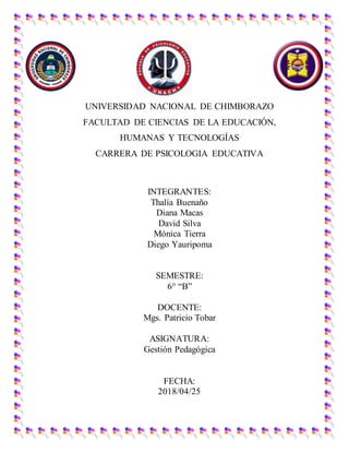 UNIVERSIDAD NACIONAL DE CHIMBORAZO
FACULTAD DE CIENCIAS DE LA EDUCACIÓN,
HUMANAS Y TECNOLOGÍAS
CARRERA DE PSICOLOGIA EDUCATIVA
INTEGRANTES:
Thalía Buenaño
Diana Macas
David Silva
Mónica Tierra
Diego Yauripoma
SEMESTRE:
6° “B”
DOCENTE:
Mgs. Patricio Tobar
ASIGNATURA:
Gestión Pedagógica
FECHA:
2018/04/25
 