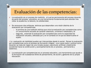 Evaluación de las competencias:
O La evaluación es un proceso de medición, el cual es permanente del proceso docente,
es parte del proceso educativo, es una herramienta fundamental para abordar tres
retos: la academia, lo laboral y la cotidianidad.
O Se reconocen dos enfoques teóricos que desarrollan una visión distinta de la
evaluación por competencias:
o la primera es una tradición teórica que mira la evaluación por competencias como
un conocimiento actuado de carácter abstracto, universal e idealizado y la
o segunda , entiende la evaluación por competencias como la capacidad de
realización situada y afectada por y en el contexto en el que se desenvuelve el
sujeto.
O La evaluación de habilidad pueden ser intervenidas desde lo social. Pensar la evaluación
por competencias como el proceso de formación integral , una nueva visión y actitud como
docente: se trata de migrar de una mirada causal, coyuntural, artificial y totalmente
accidental hacia la construcción y acompañamiento de un proceso, permanente y
sistémico.
O La evaluación por competencias es un proceso educativo, una herramienta que ayuda a
la formación de ciudadanos libres de pensamiento, de acción y gestores de su propia
educación.
 