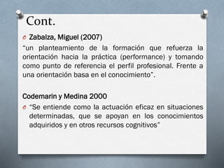 Cont.
O Zabalza, Miguel (2007)
“un planteamiento de la formación que refuerza la
orientación hacia la práctica (performance) y tomando
como punto de referencia el perfil profesional. Frente a
una orientación basa en el conocimiento”.
Codemarin y Medina 2000
O “Se entiende como la actuación eficaz en situaciones
determinadas, que se apoyan en los conocimientos
adquiridos y en otros recursos cognitivos”
 