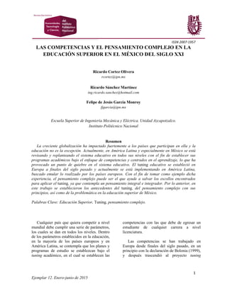 ISSN 2007-1957
1
Ejemplar 12. Enero-junio de 2015
LAS COMPETENCIAS Y EL PENSAMIENTO COMPLEJO EN LA
EDUCACIÓN SUPERIOR EN EL MÉXICO DEL SIGLO XXI
Ricardo Cortez Olivera
rcortez@ipn.mx
Ricardo Sánchez Martínez
ing.ricardo.sanchez@hotmail.com
Felipe de Jesús García Monroy
fjgarcia@ipn.mx
Escuela Superior de Ingeniería Mecánica y Eléctrica. Unidad Azcapotzalco.
Instituto Politécnico Nacional
Resumen
La creciente globalización ha impactado fuertemente a los países que participan en ella y la
educación no es la excepción. Actualmente, en América Latina y especialmente en México se está
revisando y replanteando el sistema educativo en todos sus niveles con el fin de establecer sus
programas académicos bajo el enfoque de competencias y centrados en el aprendizaje, lo que ha
provocado un punto de quiebre en el sistema educativo. El tuning educativo se estableció en
Europa a finales del siglo pasado y actualmente se está implementando en América Latina,
buscado emular lo realizado por los países europeos. Con el fin de tomar como ejemplo dicha
experiencia, el pensamiento complejo puede ser el que ayude a salvar los escollos encontrados
para aplicar el tuning, ya que contempla un pensamiento integral e integrador. Por lo anterior, en
este trabajo se establecieron los antecedentes del tuning, del pensamiento complejo con sus
principios, así como de la problemática en la educación superior de México.
Palabras Clave: Educación Superior, Tuning, pensamiento complejo.
Cualquier país que quiera competir a nivel
mundial debe cumplir una serie de parámetros,
los cuales se dan en todos los niveles. Dentro
de los parámetros establecidos en la educación,
en la mayoría de los países europeos y en
América Latina, se contempla que los planes y
programas de estudio se establezcan bajo el
tuning académico, en el cual se establecen las
competencias con las que debe de egresar un
estudiante de cualquier carrera a nivel
licenciatura.
Las competencias se han trabajado en
Europa desde finales del siglo pasado, en un
principio con la declaración de Bolonia (1999),
y después trascendió al proyecto tuning
 