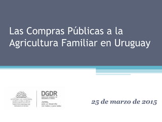 Las Compras Públicas a la
Agricultura Familiar en Uruguay
25 de marzo de 2015
 