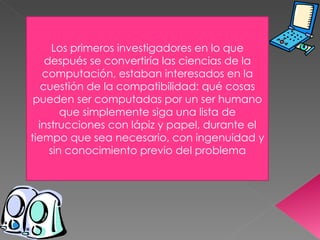 Los primeros investigadores en lo que después se convertiría las ciencias de la computación, estaban interesados en la cuestión de la compatibilidad: qué cosas pueden ser computadas por un ser humano que simplemente siga una lista de instrucciones con lápiz y papel, durante el tiempo que sea necesario, con ingenuidad y sin conocimiento previo del problema 