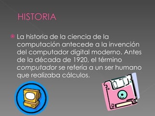 La historia de la ciencia de la computación antecede a la invención del computador digital moderno. Antes de la década de 1920, el término  computador  se refería a un ser humano que realizaba cálculos. 