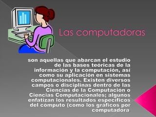 Las computadoras son aquellas que abarcan el estudio de las bases teóricas de la información y la computación, así como su aplicación en sistemas computacionales. Existen diversos campos o disciplinas dentro de las Ciencias de la Computación o Ciencias Computacionales; algunos enfatizan los resultados específicos del cómputo (como los gráficos por computadora),  