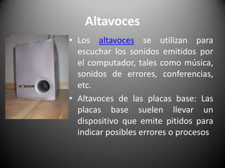 AltavocesLos altavoces se utilizan para escuchar los sonidos emitidos por el computador, tales como música, sonidos de errores, conferencias, etc.Altavoces de las placas base: Las placas base suelen llevar un dispositivo que emite pitidos para indicar posibles errores o procesos