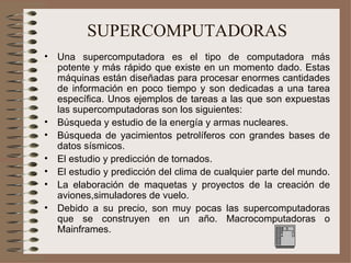 SUPERCOMPUTADORAS Una supercomputadora es el tipo de computadora más potente y más rápido que existe en un momento dado. Estas máquinas están diseñadas para procesar enormes cantidades de información en poco tiempo y son dedicadas a una tarea específica. Unos ejemplos de tareas a las que son expuestas las supercomputadoras son los siguientes: Búsqueda y estudio de la energía y armas nucleares.   Búsqueda de yacimientos petrolíferos con grandes bases de datos sísmicos.   El estudio y predicción de tornados.   El estudio y predicción del clima de cualquier parte del mundo.   La elaboración de maquetas y proyectos de la creación de aviones,simuladores de vuelo.   Debido a su precio, son muy pocas las supercomputadoras que se construyen en un año. Macrocomputadoras o Mainframes. 