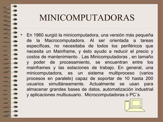 MINICOMPUTADORAS En 1960 surgió la minicomputadora, una versión más pequeña de la Macrocomputadora. Al ser orientada a tareas específicas, no necesitaba de todos los periféricos que necesita un Mainframe, y ésto ayudo a reducir el precio y costos de mantenimiento . Las Minicomputadoras , en tamaño y poder de procesamiento, se encuentran entre los mainframes y las estaciones de trabajo. En general, una minicomputadora, es un sistema multiproceso (varios procesos en paralelo) capaz de soportar de 10 hasta 200 usuarios simultáneamente. Actualmente se usan para almacenar grandes bases de datos, automatización industrial y aplicaciones multiusuario.  Microcomputadoras o PC´s 