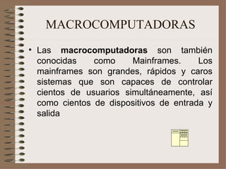 MACROCOMPUTADORAS Las  macrocomputadoras  son también conocidas como Mainframes. Los mainframes son grandes, rápidos y caros sistemas que son capaces de controlar cientos de usuarios simultáneamente, así como cientos de dispositivos de entrada y salida 