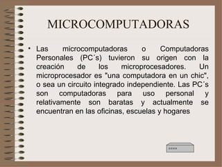 MICROCOMPUTADORAS Las microcomputadoras o Computadoras Personales (PC´s) tuvieron su origen con la creación de los microprocesadores. Un microprocesador es "una computadora en un chic", o sea un circuito integrado independiente. Las PC´s son computadoras para uso personal y relativamente son baratas y actualmente se encuentran en las oficinas, escuelas y hogares 