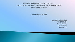REPUBLICA BOLIVARIANA DE VENEZUELA
UNIVERSIDAD NACIONAL EXPERIMENTA SIMON RODRIGUEZ
               BARQUISIMETO- LARA



               LAS COMPUTADORAS


                                     Integrantes: Álvarez Luis
                                               C.I: 23.812.264
                                              Perozo Katerine
                                               C.I:20.320.592
                                                  Sección: “A”
 