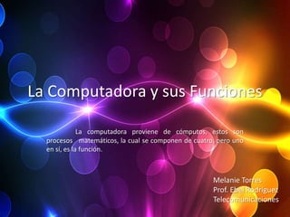 La Computadora y sus Funciones

              La computadora proviene de cómputos, estos son
  procesos matemáticos, la cual se componen de cuatro, pero uno
  en sí, es la función.



                                                     Melanie Torres
                                                     Prof. Ebel Rodríguez
                                                     Telecomunicaciones
 