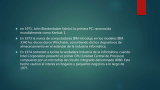  en 1971, John Blankenbaker fabricó la primera PC, reconocida
mundialmente como Kenbak 1.
 En 1973 la marca de computadoras IBM introdujo en los modelos IBM
3340 los discos duros Winchister, convirtiendo dichos dispositivos de
almacenamiento en el estándar de la industria informática.
 En 1974 comenzó a lucirse la verdadera industria de la informática, cuando
Intel Corporation presentó el primer CPU (Unidad Central de Procesos)
compuesto por un microchip de circuito integrado denominado 8080. Este
hecho cautivó el interés en hogares y pequeños negocios a lo largo de
1975
 